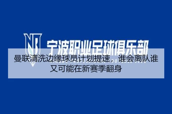 曼联清洗边缘球员计划提速，谁会离队谁又可能在新赛季翻身（huatihui）