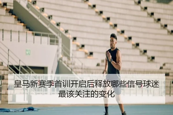 皇马新赛季首训开启后释放哪些信号球迷最该关注的变化（huatihui）